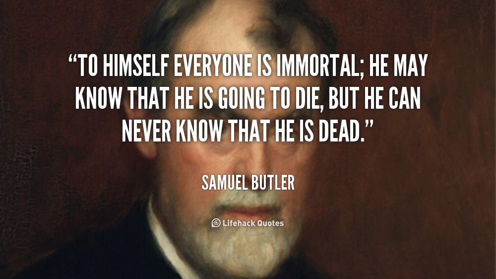 To himself everyone is immortal; he may know that he is going to die, but he can never know that he is dead. Samuel Butler