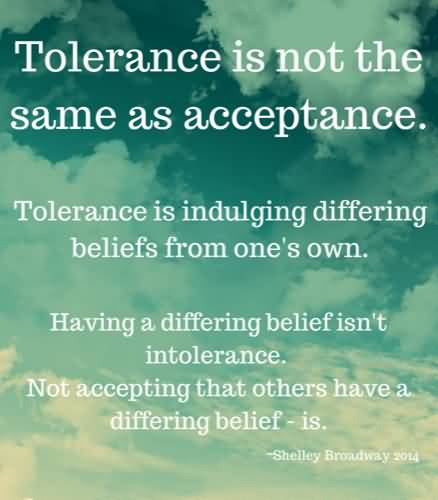 Tolerance is not the same as acceptance. Tolerance is indulging differing beliefs from one's own. Having a differing belief isn't intolerance. Not accepting that ... Shelley Broadway