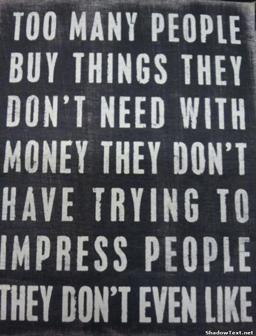 Too many people buy things they don’t need with money they don’t have trying to impress people they don’t even like