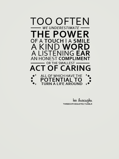 Too often we underestimate the power of a touch, a smile, a kind word, a listening ear, an honest compliment, or the smallest act of caring, all of which have the … Leo Buscaglia