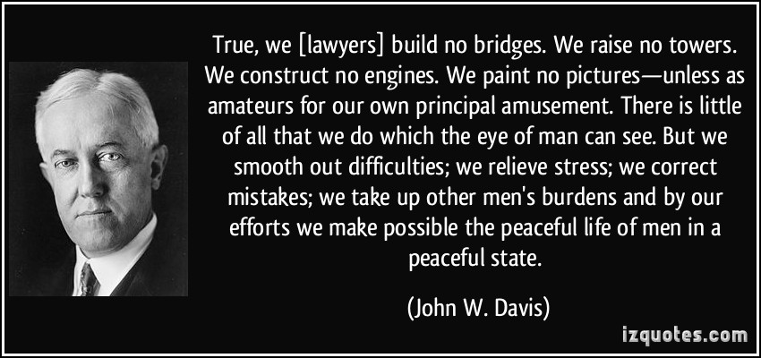 True, we [lawyers] build no bridges. We raise no towers. We construct no engines. We paint no pictures—unless as amateurs for our own principal amusement… John W. Davis