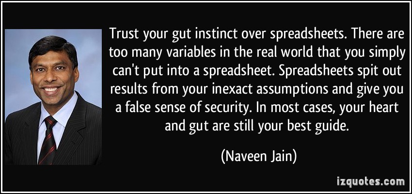 Trust your gut instinct over spreadsheets. There are too many variables in the real world that you simply can’t put into a spreadsheet. Spreadsheets spit out … Naveen Jain