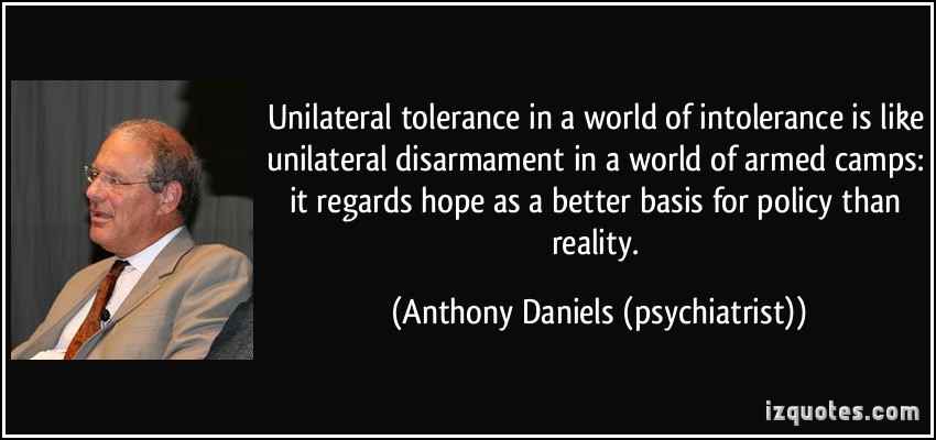 Unilateral tolerance in a world of intolerance is like unilateral disarmament in a world of armed camps it regards hope as a better basis for policy than reality. Anthony Daniels