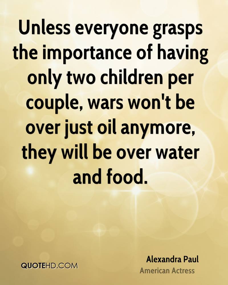 Unless everyone grasps the importance of having only two children per couple, wars won't be over just oil anymore, they will be over ...Alexandra Paul