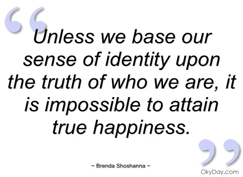 Unless we base our sense of identity upon the truth of who we are, it is impossible to attain true happiness. Brenda Shoshanna