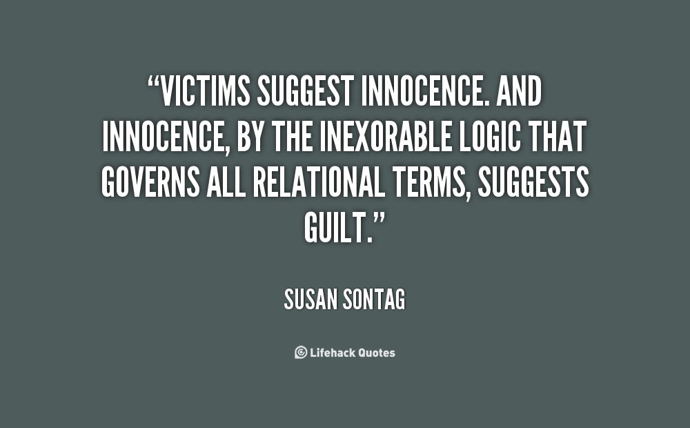 Victims suggest innocence. And innocence, by the inexorable logic that governs all relational terms, suggests guilt. Susan Sontag