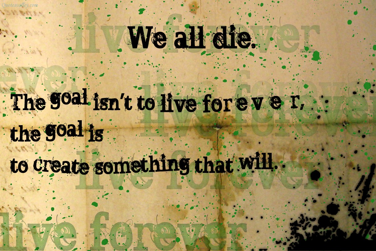 We all die. The goal isn’t to live forever, the goal is to create something that will