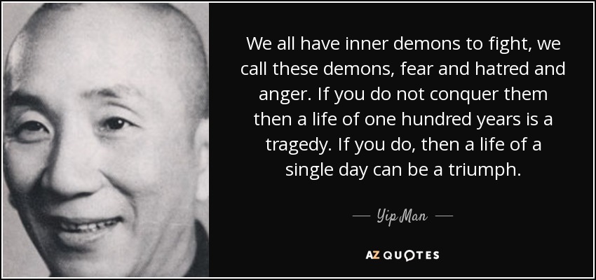 We all have inner demons to fight, we call these demons, fear and hatred and anger. If you do not conquer them then a life of one hundred years is a tragedy... Yip Man