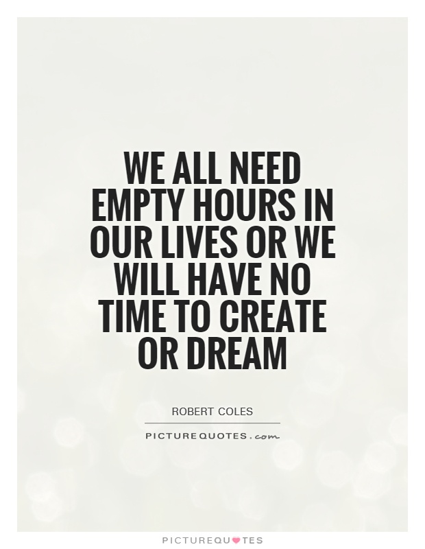 We all need empty hours in our lives or we will have no time to create or dream. Robert Coles