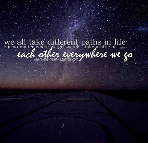 We all take different paths in life, but no matter where we go, we take a little of each other everyhwere we go