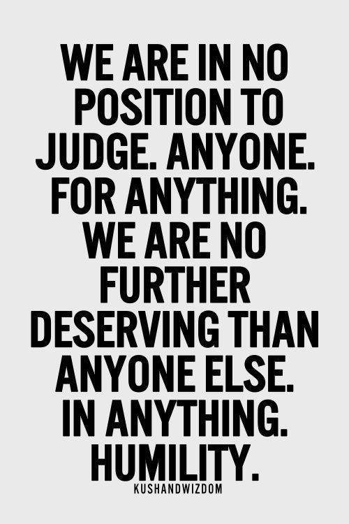 We are in no position to judge. Anyone. For anything. We are no further deserving than anyone else. In anything. Humility