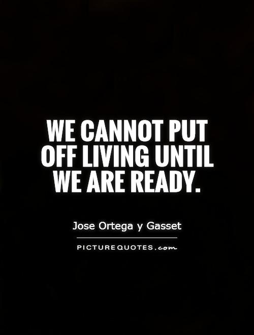 We cannot put off living until we are ready. Jose Ortega y Gasset