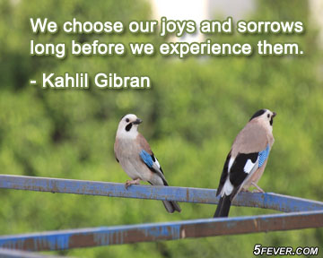 We choose our joys and sorrows long before we experience them. Khalil Gibran