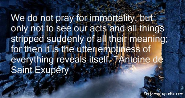 We do not pray for immortality, but only not to see our acts and all things stripped suddenly of all their meaning; for then it is the utter emptiness of everything ... Antoine De Saint Exupery