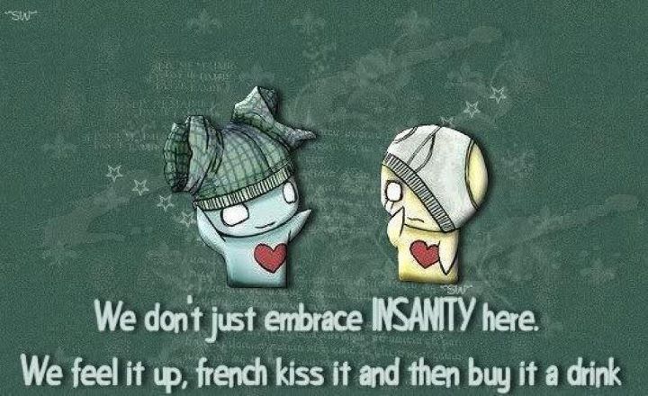 We don't just embrace INSANITY here. We feel it up, french kiss it and then buy it a drink
