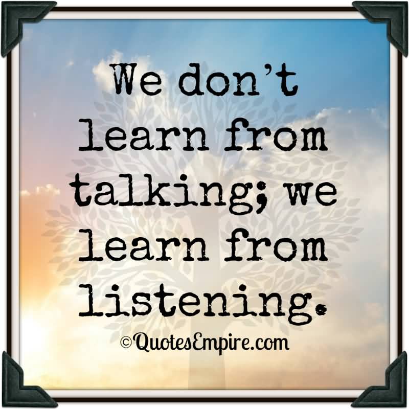We don’t learn from talking; we learn from listening.