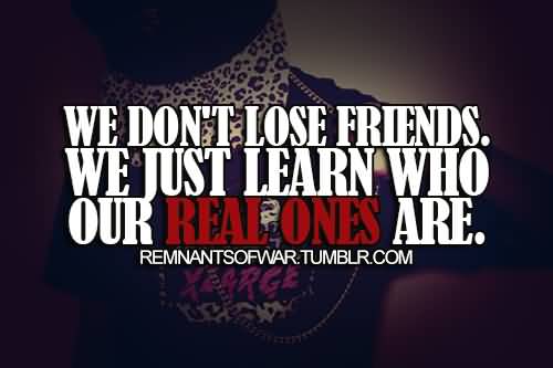 We don’t lose friends. We just learn who the real ones are