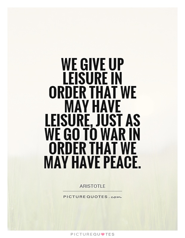 We give up leisure in order that we may have leisure, just as we go to war in order that we may have peace. Aristotle