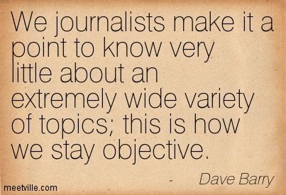 We journalists make it a point to know very little about an extremely wide variety of topics; this is how we stay objective. Dave Barry