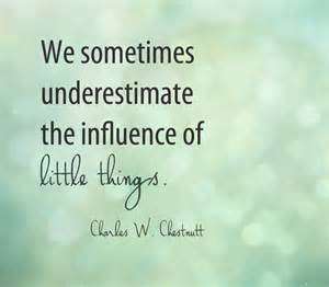 We sometimes underestimate the influence of little things. Charles W. Chesnutt