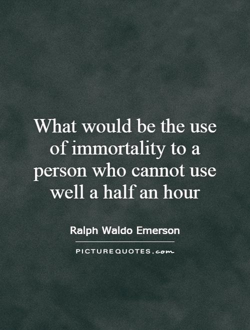 What would be the use of immortality to a person who cannot use well half an hour. Ralph Waldo Emerson