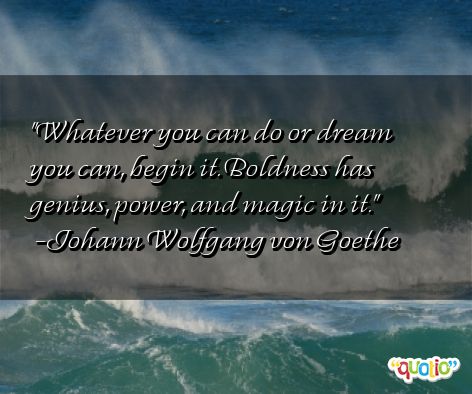 Whatever you can do, or dream you can, begin it. Boldness has genius, power and magic in it. Johann Wolfgang von Goethe