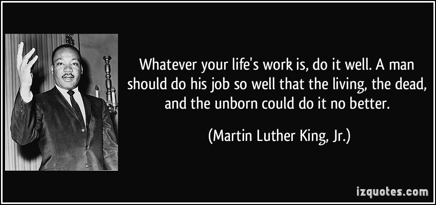 Whatever your life’s work is, do it well. A man should do his job so well that the living, the dead, and the unborn could do it no better. Martin Luther King Jr.