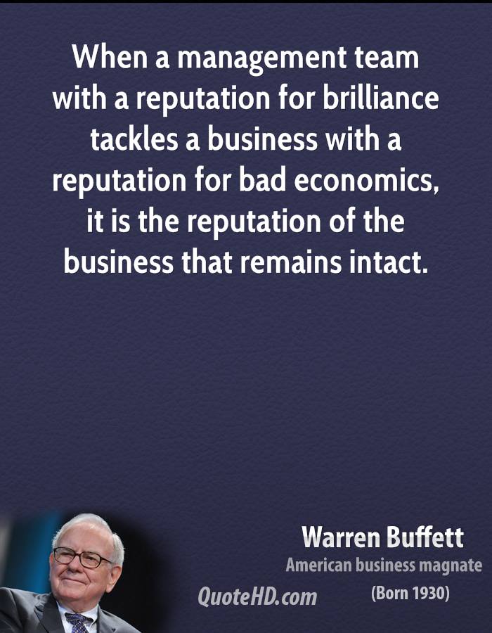 When a management with a reputation for brilliance tackles a business with a reputation for bad economics, it is the reputation of the business that remains intact. Warren Buffett