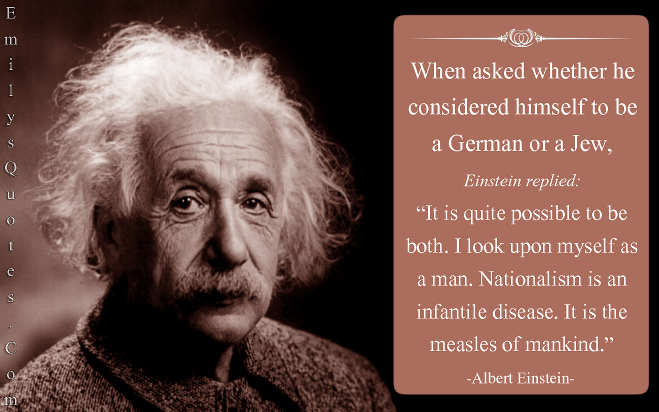 When asked whether he considered himself to be a German or a Jew, Einstein replied’It is quite possible to be both. I look upon myself as a man. Albert Einstein