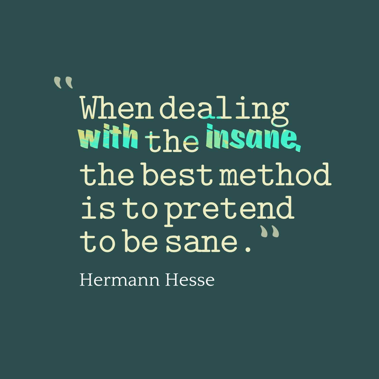 When dealing with the insane, the best method is to pretend to be sane. Hermann Hesse