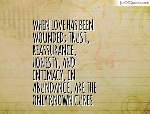 When love has been wounded; trust, reassurance, honesty, and intimacy, in abundance, are the only known cures