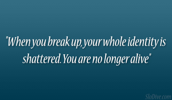 When you break up, your whole identity is shattered. You are no longer alive