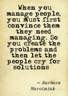 When you manage people, you must first convince them they need managing. So you create the problems and then let the people cry for solutions. Barbara
