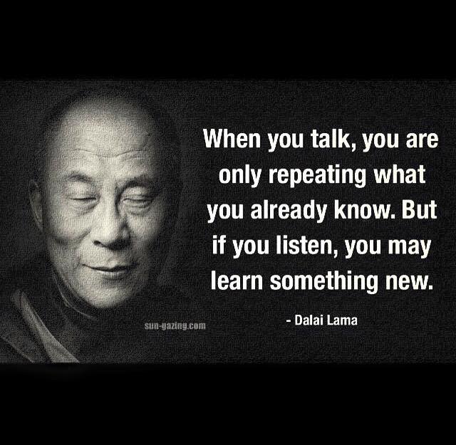 When you talk, you are only repeating what you already know. But if you listen, you may learn something new. Dalai Lama