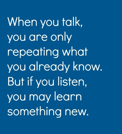 When you talk, you are only repeating what you already know. But if you listen, you may learn something new