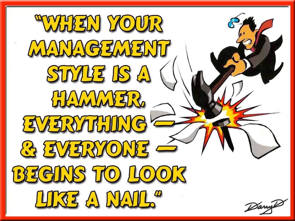 When your management style is a hammer, everything & everyone begins to look like a nail.