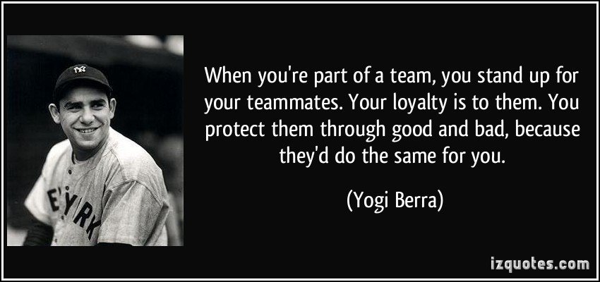 When you’re part of a team, you stand up for your teammates. Your loyalty is to them. You protect them through good and bad, because they’d do the.. Yogi Berra