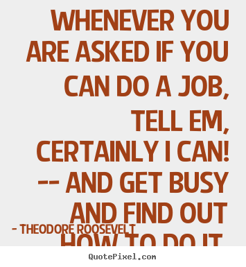 Whenever you are asked if you can do a job, tell em certainly i can and get busy and find out how to do it. Theodore Roosevelt