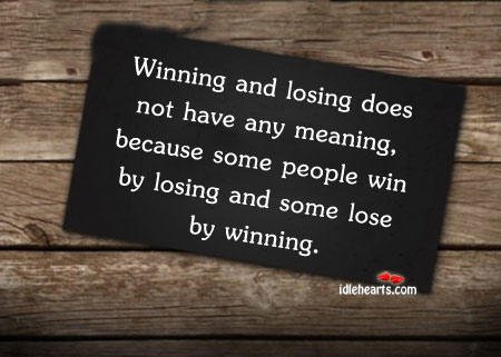 Winning and losing does not have any meaning, because some people win by losing and some lose by winning