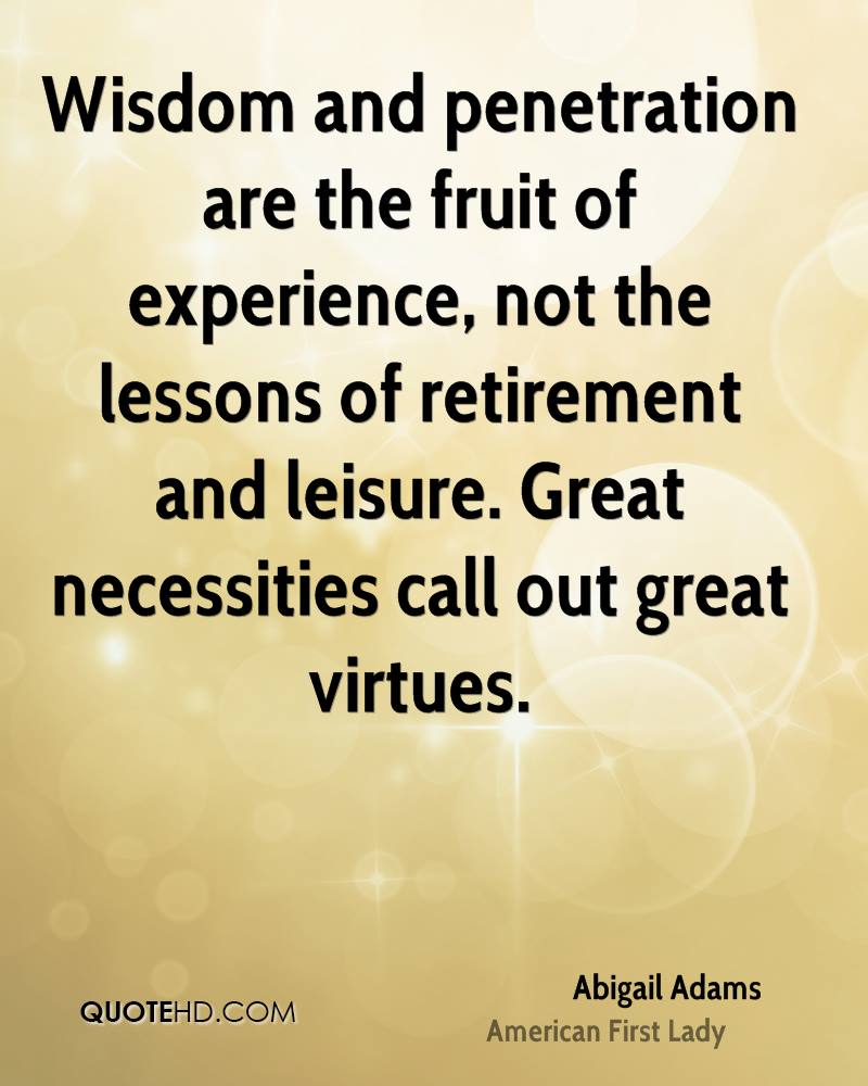 Wisdom and penetration are the fruit of experience, not the lessons of retirement and leisure. Great necessities call out great virtues. Abigail Adams