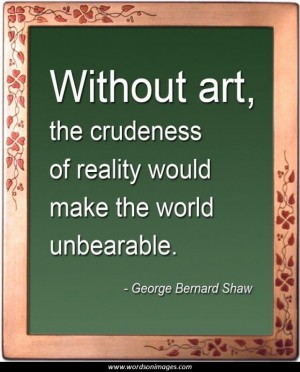 Without art, the crudeness of reality would make the world unbearable. George Bernard Shaw