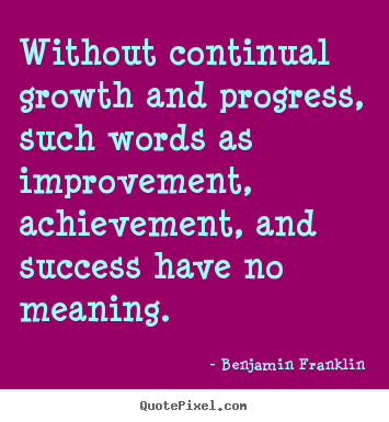 Without continual growth and progress, such words as improvement, achievement and success have no meaning. Benjamin Franklin