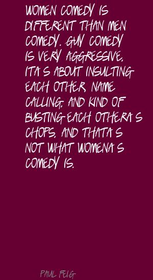 Women comedy is different than men comedy. Guy comedy is very aggressive, it’s about insulting each other, name-calling, and kind of busting each other’s … Paul Feig