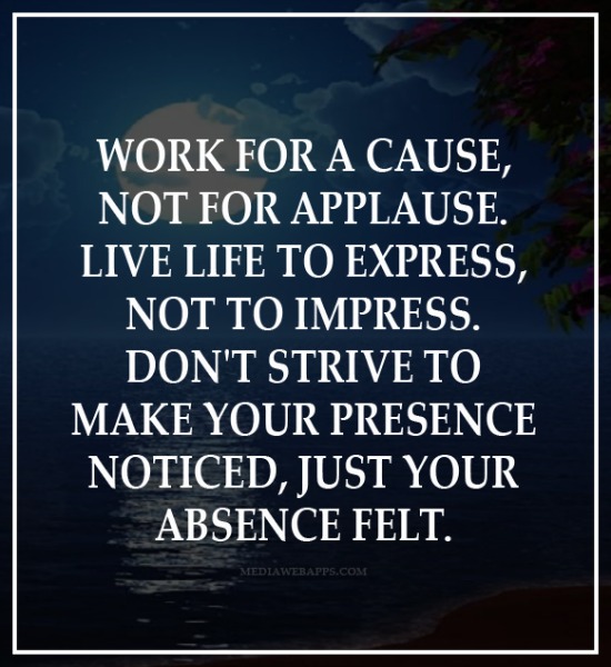 Work for a cause, not for applause. Live life to express, not to impress. Don’t strive to make your presence noticed just make your absence felt
