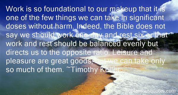 Work is so foundational to our makeup that it is one of the few things we can take in significant doses without harm. Indeed, the Bible does not say we should work.. Timothy Keller