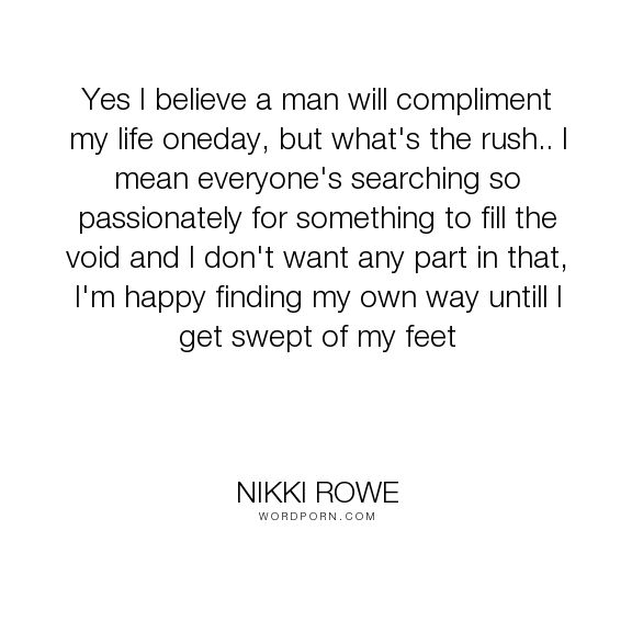 Yes I believe a man will compliment my life oneday, but what’s the rush.. I mean everyone’s searching so passionately for something to fill the void and I don’t … Nikki Rowe