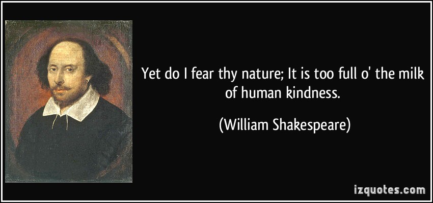 Yet do I fear thy nature; It is too full o’ the milk of human kindness. William Shakespeare