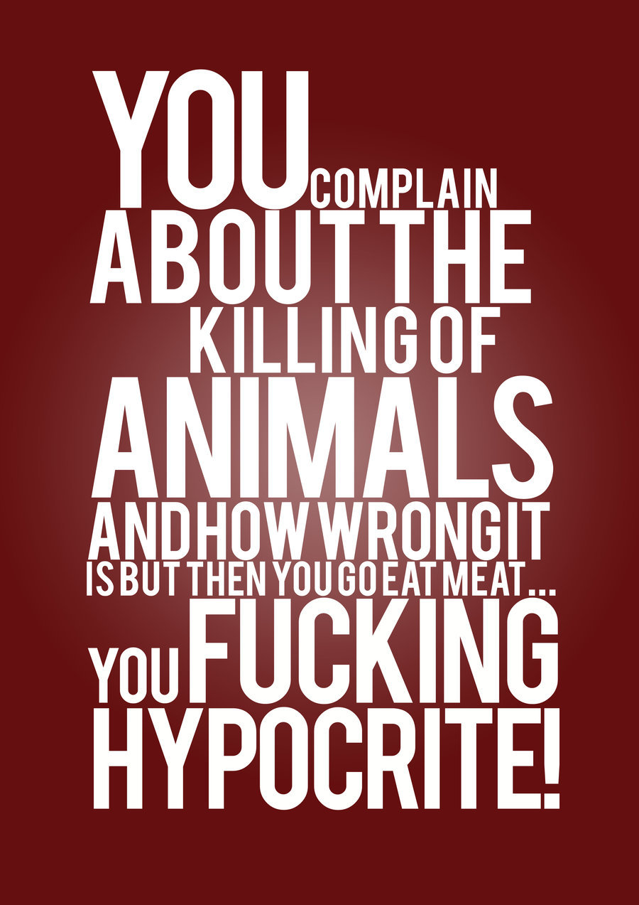You can complain about the killing of animals and how wrong it is but then you go eat meat.. You fucking hypocrite
