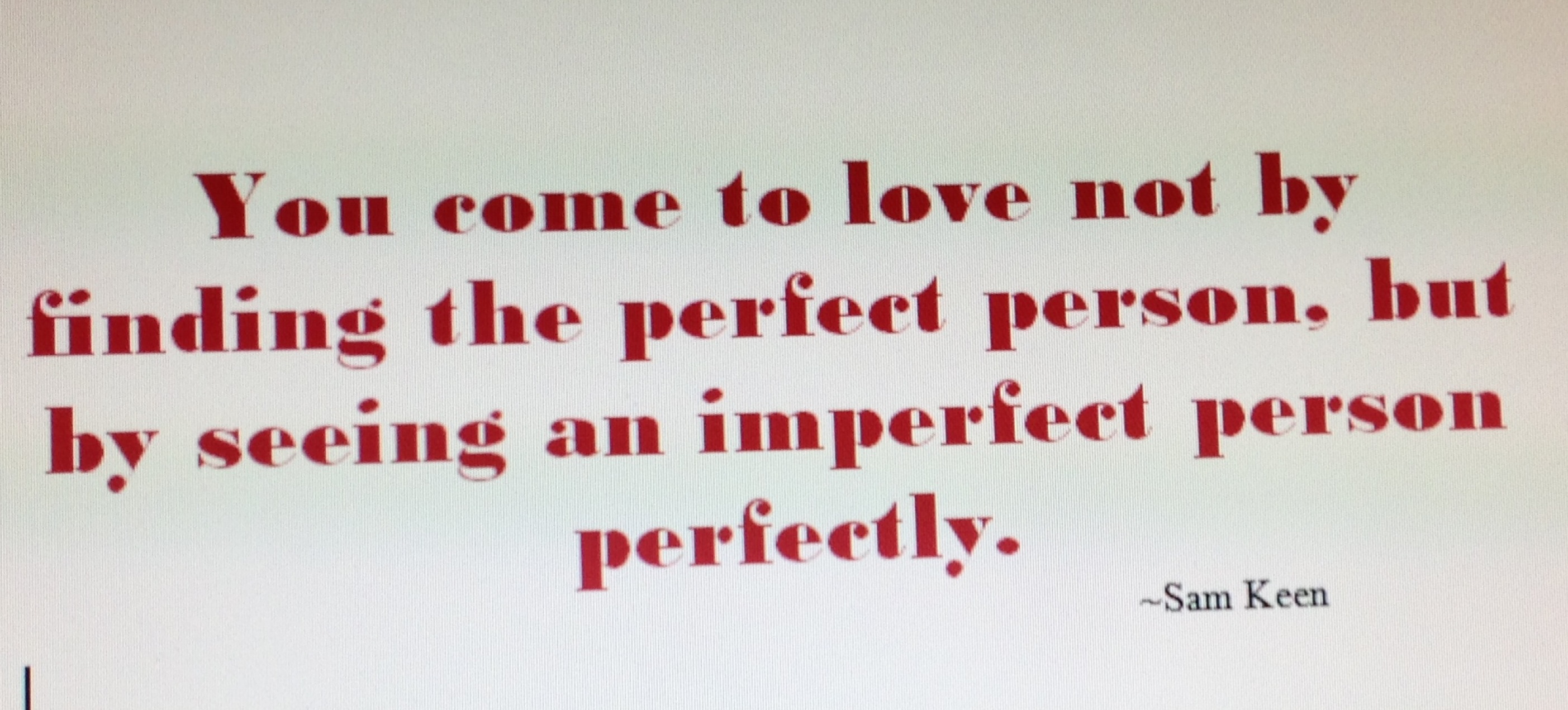 You come to love not by finding the perfect person, but by learning to see an imperfect person perfectly. Sam Keen