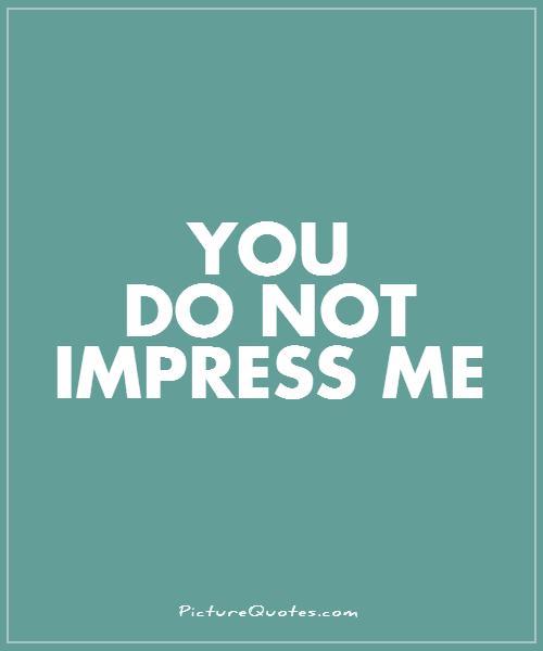 You do not impress me